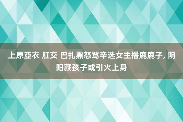 上原亞衣 肛交 巴扎黑怒骂辛选女主播鹿鹿子， 阴阳藏孩子或引火上身