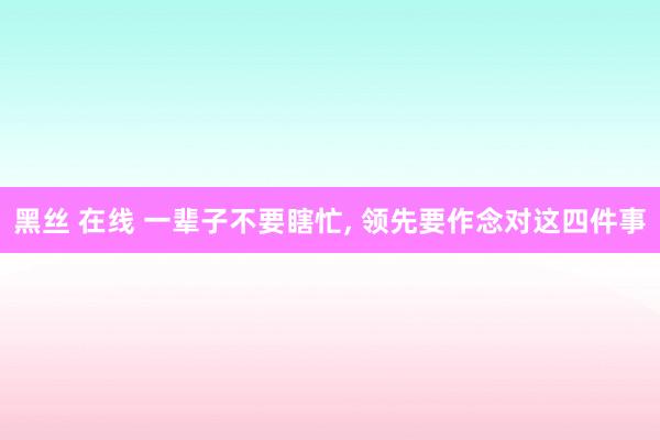 黑丝 在线 一辈子不要瞎忙， 领先要作念对这四件事