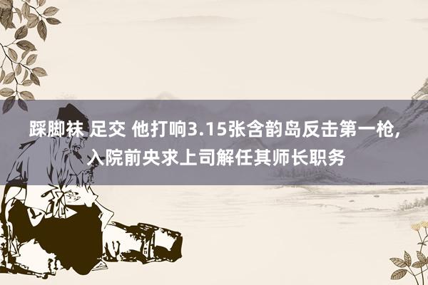 踩脚袜 足交 他打响3.15张含韵岛反击第一枪， 入院前央求上司解任其师长职务