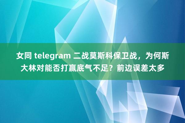 女同 telegram 二战莫斯科保卫战，为何斯大林对能否打赢底气不足？前边误差太多