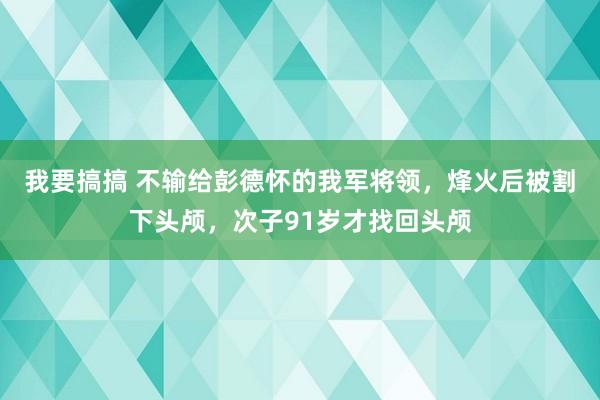 我要搞搞 不输给彭德怀的我军将领，烽火后被割下头颅，次子91岁才找回头颅