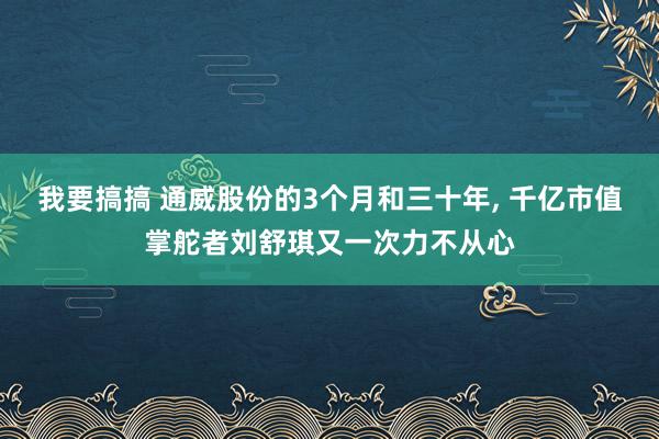 我要搞搞 通威股份的3个月和三十年， 千亿市值掌舵者刘舒琪又一次力不从心