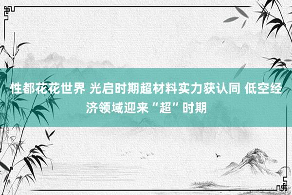 性都花花世界 光启时期超材料实力获认同 低空经济领域迎来“超”时期