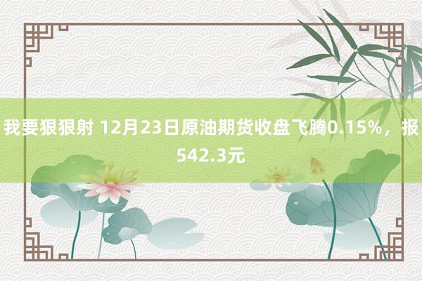 我要狠狠射 12月23日原油期货收盘飞腾0.15%，报542.3元