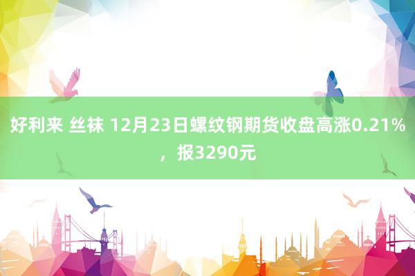 好利来 丝袜 12月23日螺纹钢期货收盘高涨0.21%，报3290元