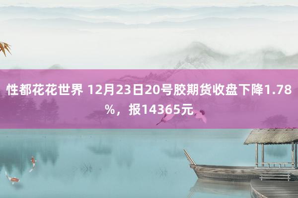 性都花花世界 12月23日20号胶期货收盘下降1.78%，报14365元