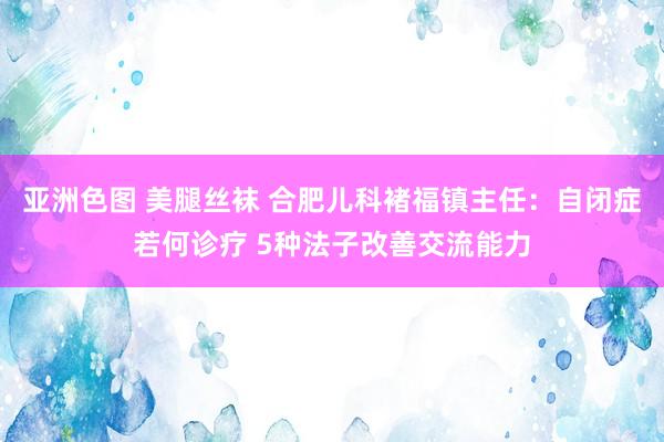 亚洲色图 美腿丝袜 合肥儿科褚福镇主任：自闭症若何诊疗 5种法子改善交流能力