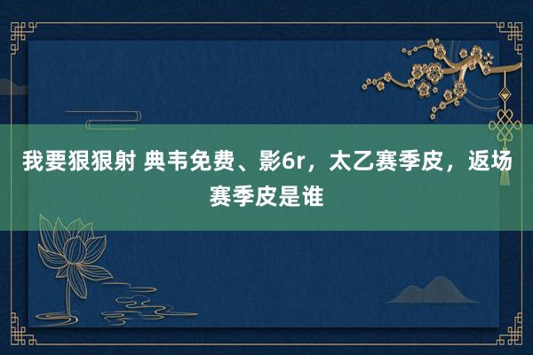 我要狠狠射 典韦免费、影6r，太乙赛季皮，返场赛季皮是谁