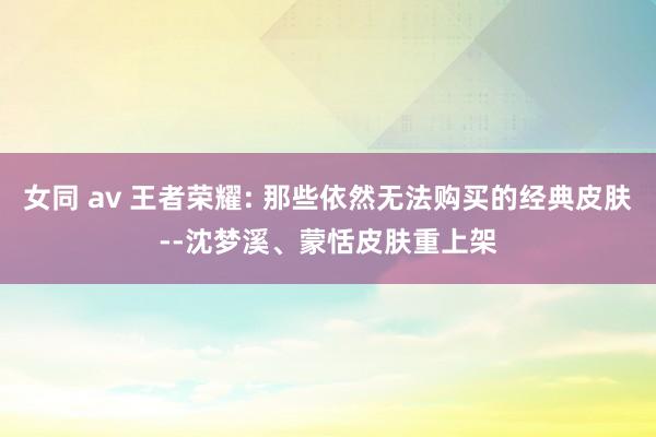 女同 av 王者荣耀: 那些依然无法购买的经典皮肤--沈梦溪、蒙恬皮肤重上架