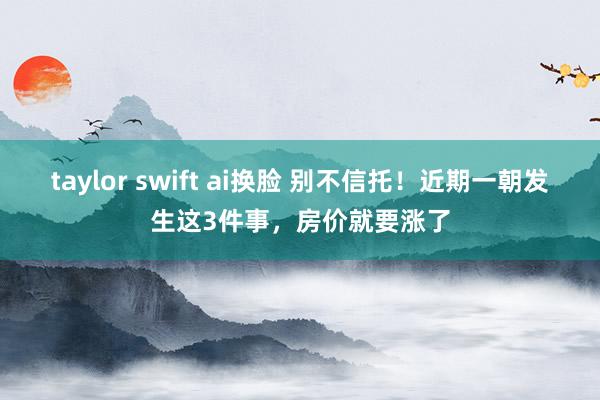 taylor swift ai换脸 别不信托！近期一朝发生这3件事，房价就要涨了