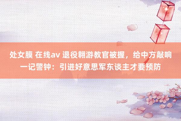 处女膜 在线av 退役翱游教官被握，给中方敲响一记警钟：引进好意思军东谈主才要预防