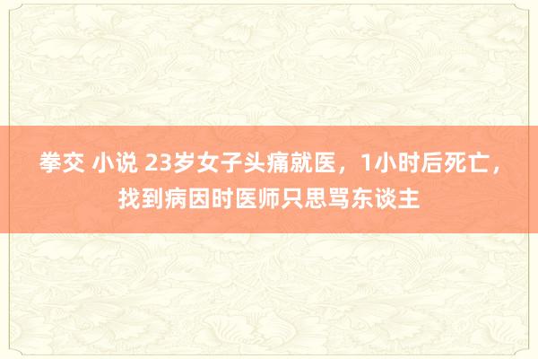 拳交 小说 23岁女子头痛就医，1小时后死亡，找到病因时医师只思骂东谈主