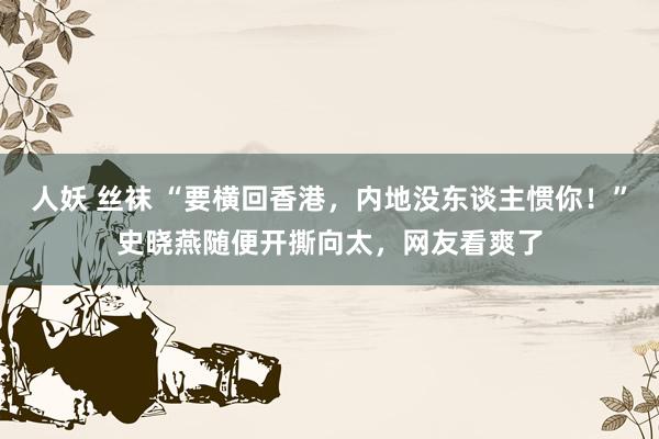 人妖 丝袜 “要横回香港，内地没东谈主惯你！”史晓燕随便开撕向太，网友看爽了