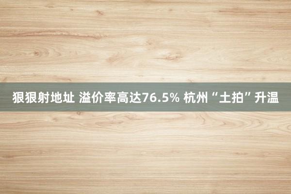 狠狠射地址 溢价率高达76.5% 杭州“土拍”升温