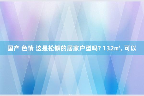 国产 色情 这是松懈的居家户型吗? 132㎡， 可以