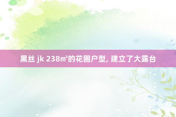 黑丝 jk 238㎡的花圃户型， 建立了大露台