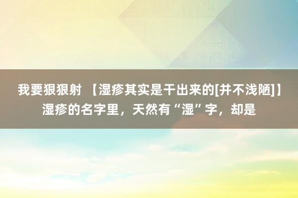 我要狠狠射 【湿疹其实是干出来的[并不浅陋]】湿疹的名字里，天然有“湿”字，却是