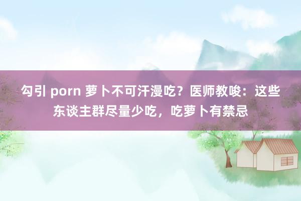 勾引 porn 萝卜不可汗漫吃？医师教唆：这些东谈主群尽量少吃，吃萝卜有禁忌