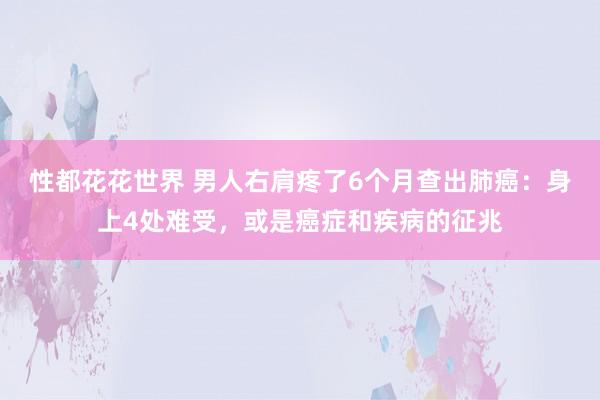 性都花花世界 男人右肩疼了6个月查出肺癌：身上4处难受，或是癌症和疾病的征兆