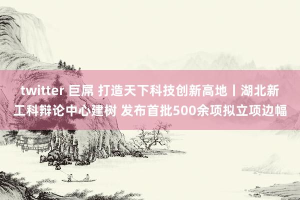 twitter 巨屌 打造天下科技创新高地丨湖北新工科辩论中心建树 发布首批500余项拟立项边幅