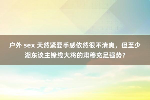 户外 sex 天然紧要手感依然很不清爽，但至少湖东谈主锋线大将的肃穆充足强势？