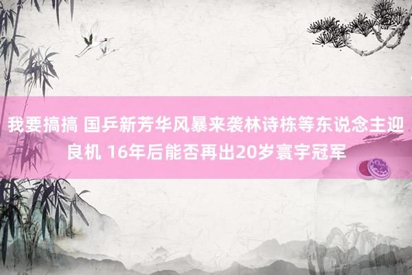 我要搞搞 国乒新芳华风暴来袭林诗栋等东说念主迎良机 16年后能否再出20岁寰宇冠军