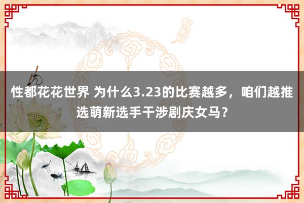 性都花花世界 为什么3.23的比赛越多，咱们越推选萌新选手干涉剧庆女马？