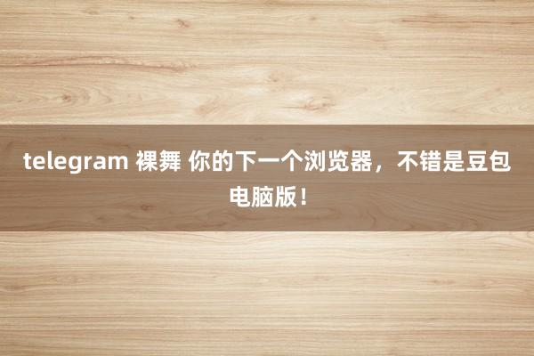 telegram 裸舞 你的下一个浏览器，不错是豆包电脑版！