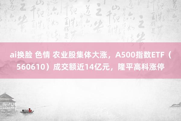 ai换脸 色情 农业股集体大涨，A500指数ETF（560610）成交额近14亿元，隆平高科涨停