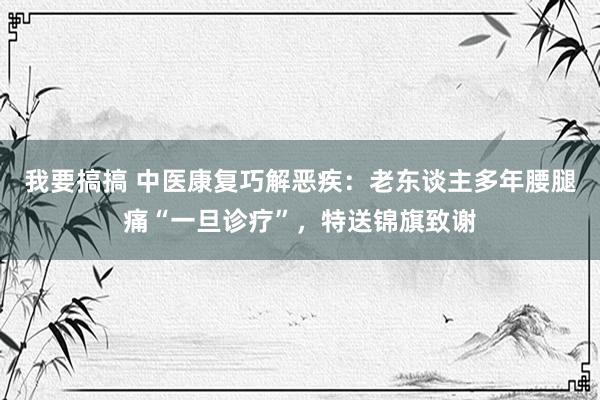 我要搞搞 中医康复巧解恶疾：老东谈主多年腰腿痛“一旦诊疗”，特送锦旗致谢