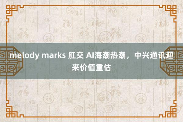 melody marks 肛交 AI海潮热潮，中兴通讯迎来价值重估