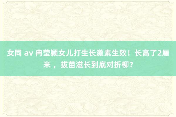 女同 av 冉莹颖女儿打生长激素生效！长高了2厘米 ，拔苗滋长到底对折柳？