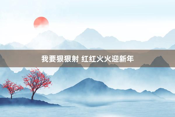 我要狠狠射 红红火火迎新年