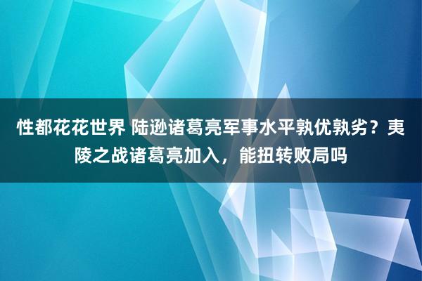 性都花花世界 陆逊诸葛亮军事水平孰优孰劣？夷陵之战诸葛亮加入，能扭转败局吗