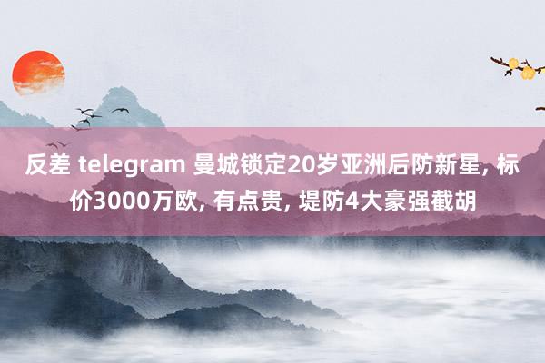 反差 telegram 曼城锁定20岁亚洲后防新星， 标价3000万欧， 有点贵， 堤防4大豪强截胡