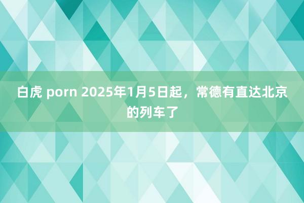 白虎 porn 2025年1月5日起，常德有直达北京的列车了