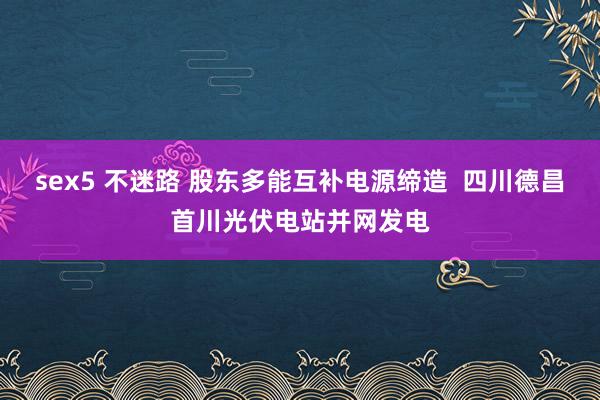 sex5 不迷路 股东多能互补电源缔造  四川德昌首川光伏电站并网发电