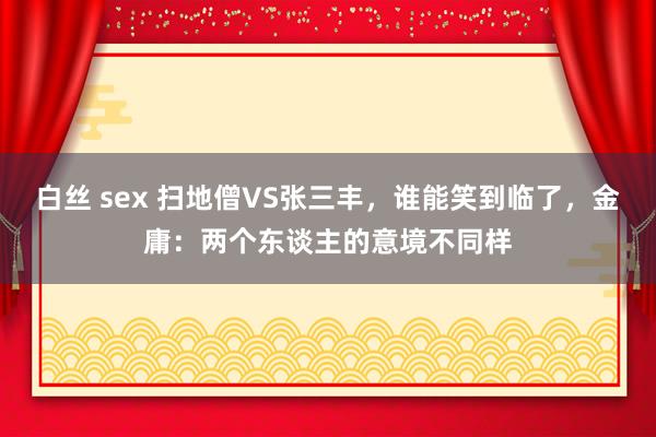 白丝 sex 扫地僧VS张三丰，谁能笑到临了，金庸：两个东谈主的意境不同样