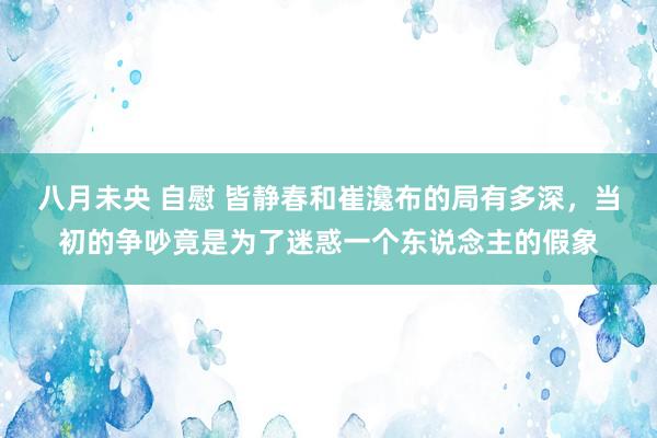 八月未央 自慰 皆静春和崔瀺布的局有多深，当初的争吵竟是为了迷惑一个东说念主的假象