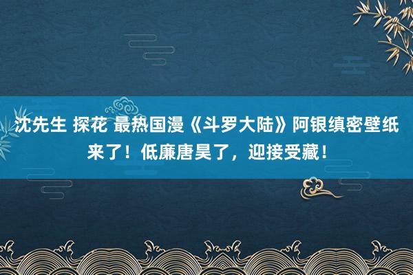 沈先生 探花 最热国漫《斗罗大陆》阿银缜密壁纸来了！低廉唐昊了，迎接受藏！