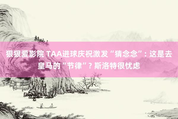 狠狠爱影院 TAA进球庆祝激发“猜念念”: 这是去皇马的“节律”? 斯洛特很忧虑