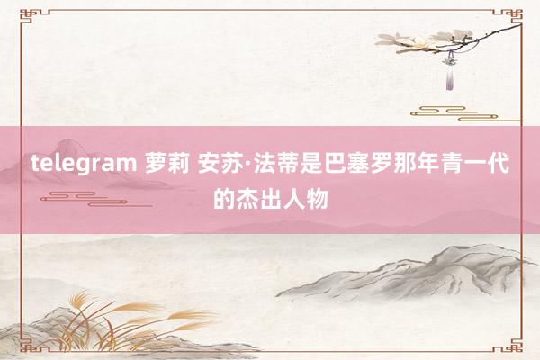 telegram 萝莉 安苏·法蒂是巴塞罗那年青一代的杰出人物