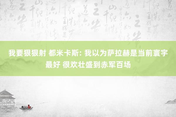 我要狠狠射 都米卡斯: 我以为萨拉赫是当前寰宇最好 很欢壮盛到赤军百场