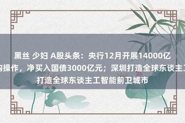 黑丝 少妇 A股头条：央行12月开展14000亿元买断式逆回购操作，净买入国债3000亿元；深圳打造全球东谈主工智能前卫城市