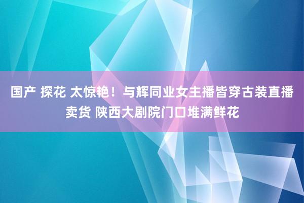 国产 探花 太惊艳！与辉同业女主播皆穿古装直播卖货 陕西大剧院门口堆满鲜花