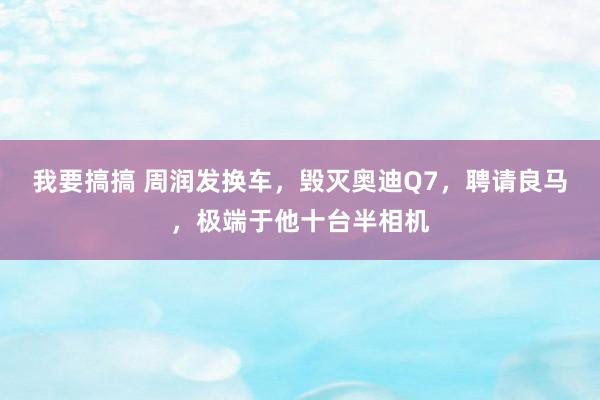 我要搞搞 周润发换车，毁灭奥迪Q7，聘请良马，极端于他十台半相机