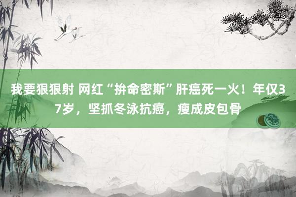 我要狠狠射 网红“拚命密斯”肝癌死一火！年仅37岁，坚抓冬泳抗癌，瘦成皮包骨