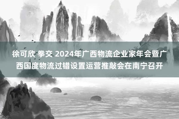 徐可欣 拳交 2024年广西物流企业家年会暨广西国度物流过错设置运营推敲会在南宁召开