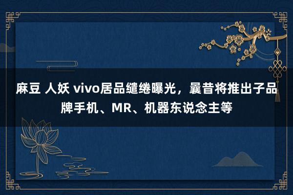 麻豆 人妖 vivo居品缱绻曝光，曩昔将推出子品牌手机、MR、机器东说念主等