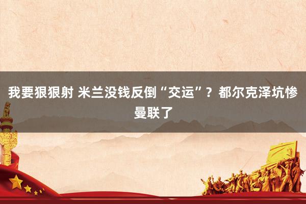 我要狠狠射 米兰没钱反倒“交运”？都尔克泽坑惨曼联了